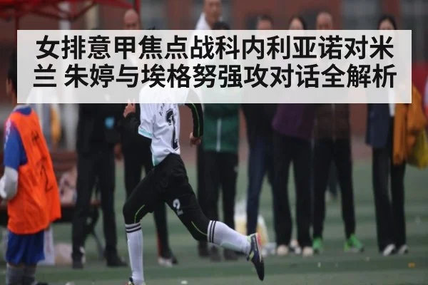 女排意甲焦点战科内利亚诺对米兰 朱婷与埃格努强攻对话全解析