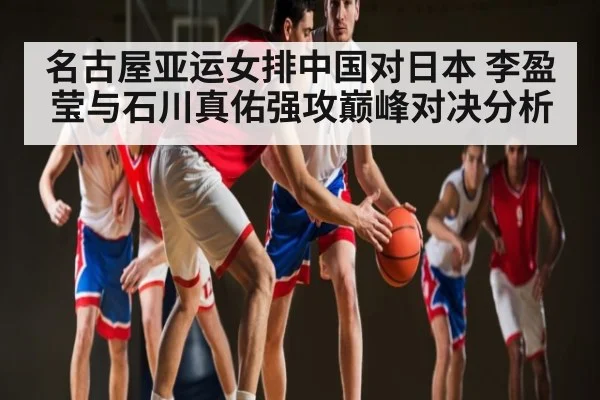 名古屋亚运女排中国对日本 李盈莹与石川真佑强攻巅峰对决分析